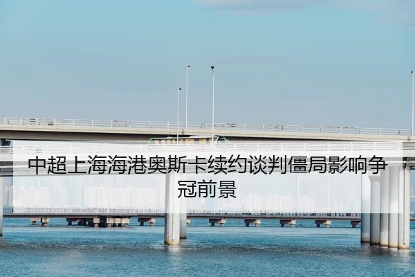 中超上海海港奥斯卡续约谈判僵局影响争冠前景